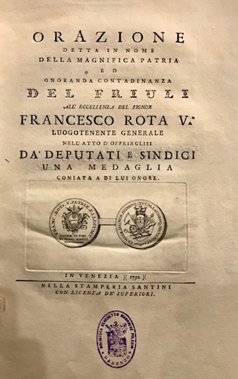  Anonimo Orazione detta in nome della magnifica patria ed onoranda cittadinanza del Friuli all'eccellenza del signor Francesco Rota V. Luogotenente generale nell'atto d'offrirglisi da' Deputati e Sindici una medaglia coniata a di lui onore 1792 in Venezia nella Stamperia Santini